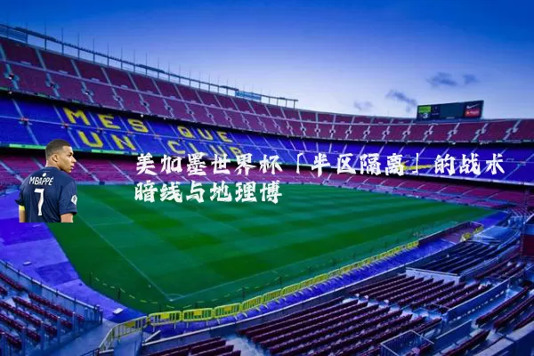 美加墨世界杯「半区隔离」的战术暗线与地理博弈
