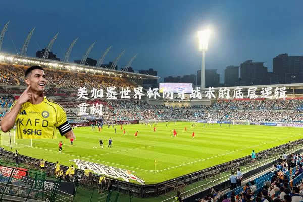 美加墨世界杯防守战术的底层逻辑重构