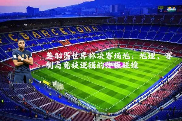 美加墨世界杯决赛场地：地理、赛制与竞技逻辑的终极碰撞