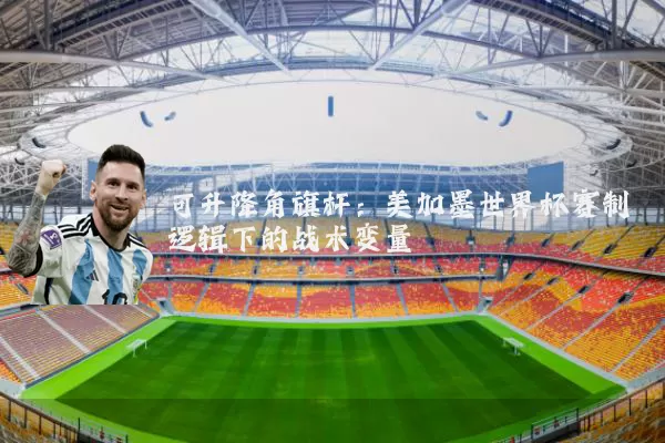 可升降角旗杆:美加墨世界杯赛制逻辑下的战术变量