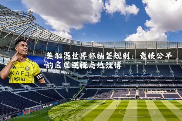 美加墨世界杯抽签规则：竞技公平的底层逻辑与地理博弈