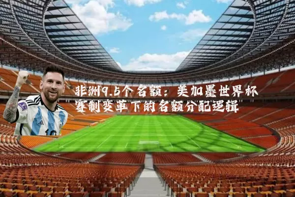 非洲9.5个名额:美加墨世界杯赛制变革下的名额分配逻辑