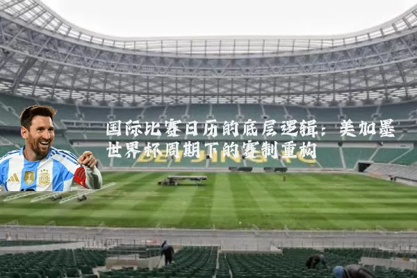 国际比赛日历的底层逻辑:美加墨世界杯周期下的赛制重构